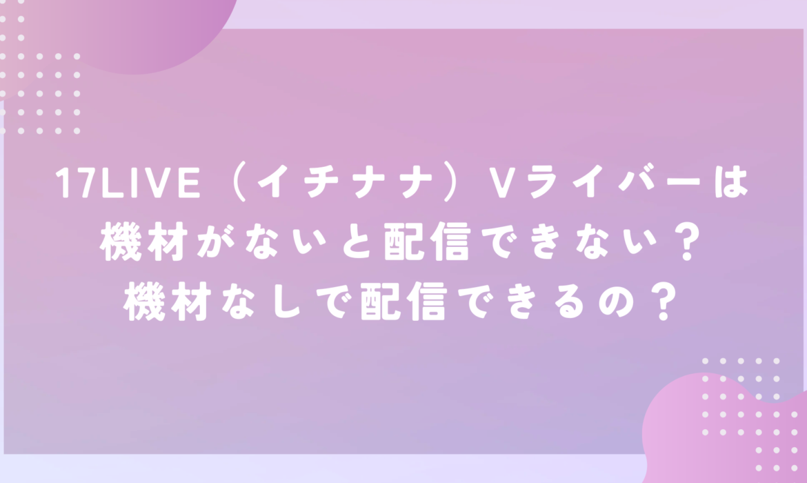 17LIVE（イチナナ）Vライバーは機材がないと配信できない？機材なしで配信できるの？