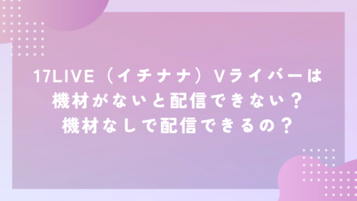 17LIVE（イチナナ）Vライバーは機材がないと配信できない？機材なしで配信できるの？