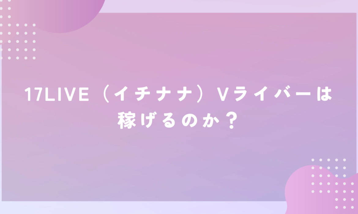 17LIVE（イチナナ）Vライバーは稼げるのか？