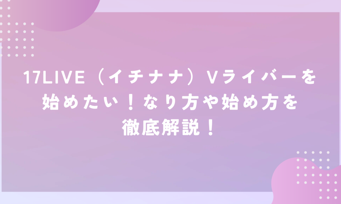 17LIVE（イチナナ）Vライバーを始めたい！なり方や始め方を徹底解説！