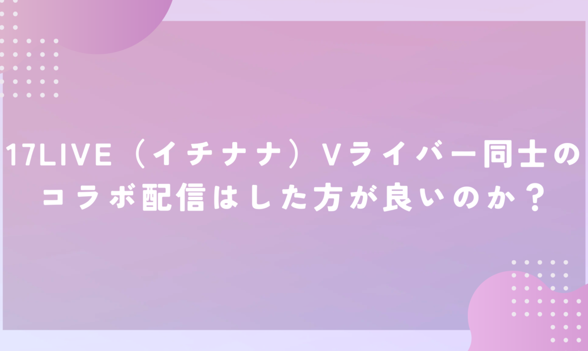 17LIVE（イチナナ）Vライバー同士のコラボ配信はした方が良いのか？