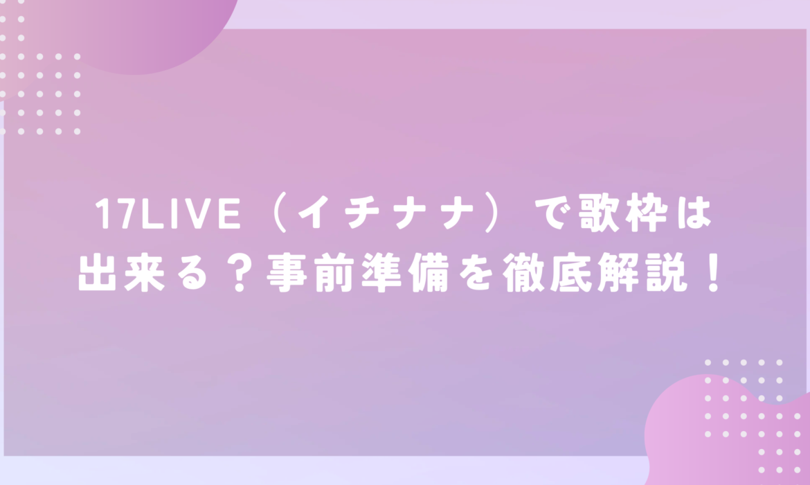 17LIVE（イチナナ）で歌枠は出来る？事前準備を徹底解説！