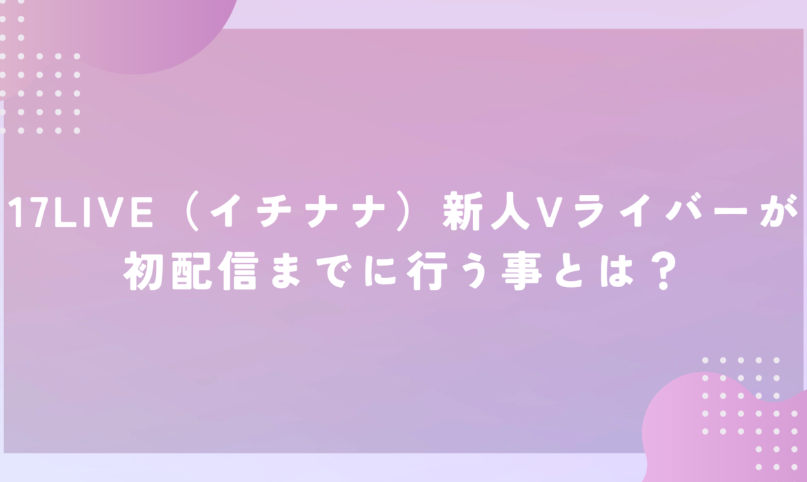 17LIVE（イチナナ）新人Vライバーが初配信までに行う事とは？