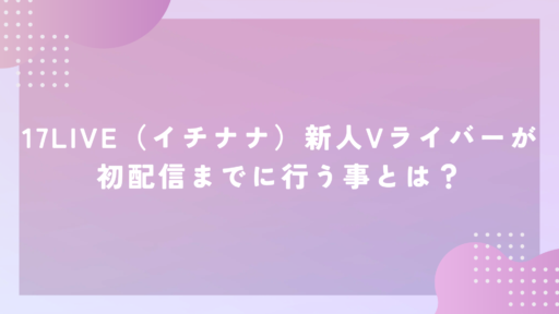 17LIVE（イチナナ）新人Vライバーが初配信までに行う事とは？