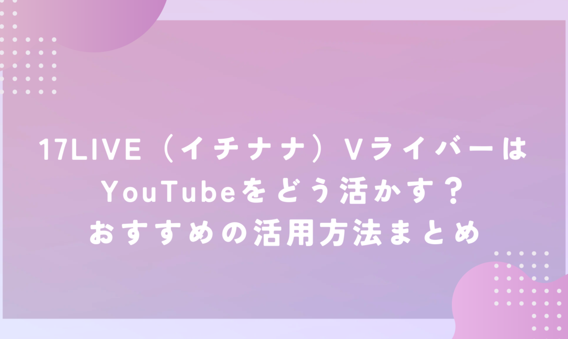 17LIVE（イチナナ）VライバーはYouTubeをどう活かす？おすすめの活用方法まとめ