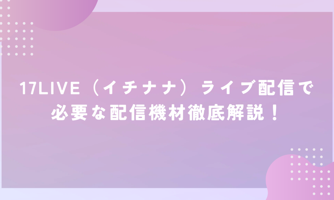 17LIVE（イチナナ）ライブ配信で必要な配信機材徹底解説！