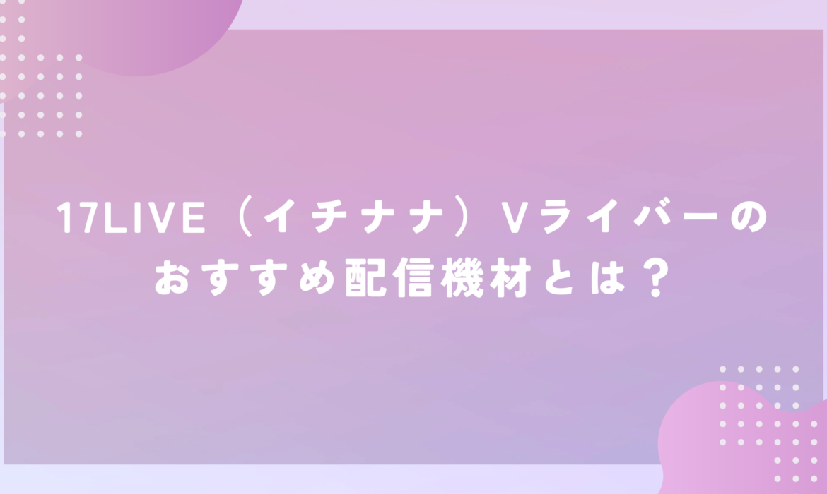 17LIVE（イチナナ）Vライバーのおすすめ配信機材とは？