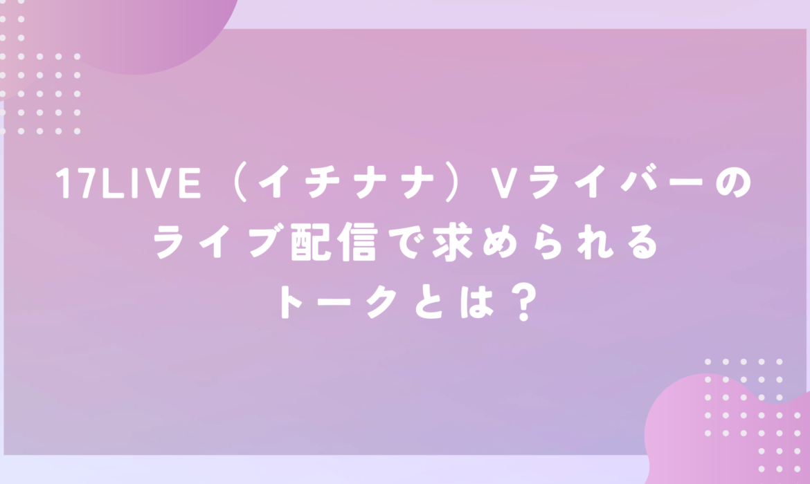 17LIVE（イチナナ）Vライバーのライブ配信で求められるトークとは？