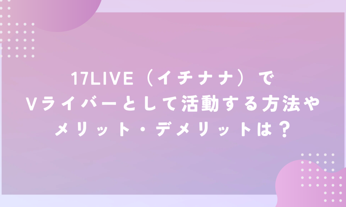 17LIVE（イチナナ）でVライバーとして活動する方法やメリット・デメリットは？