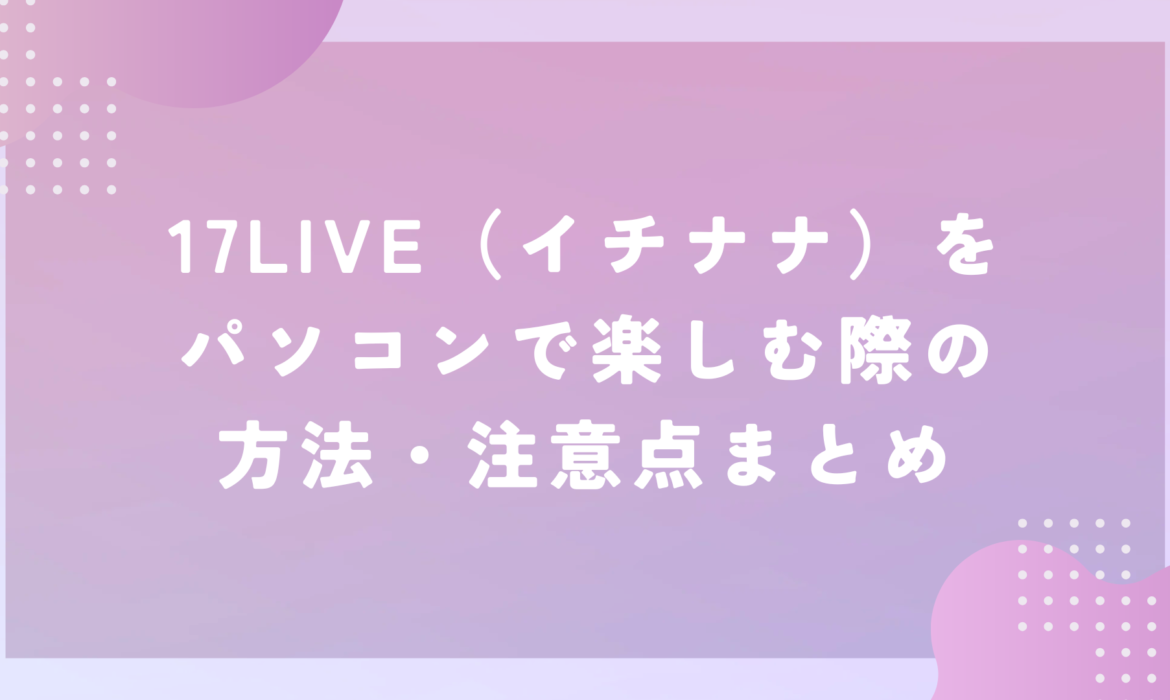 17LIVE（イチナナ）はパソコンからでも見える！？17LIVE（イチナナ）をパソコンで楽しむための方法まとめ