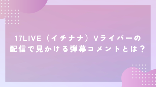 17LIVE（イチナナ）Vライバーの配信で見かける弾幕コメントとは？