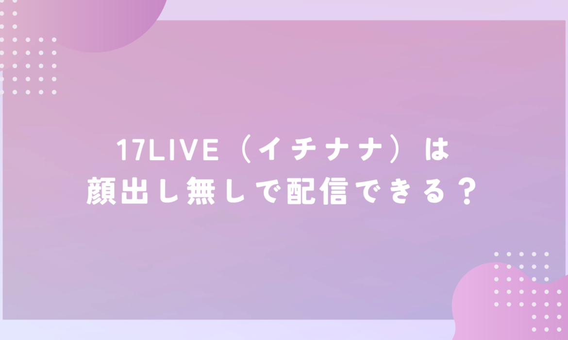 17LIVE（イチナナ）は顔出し無しで配信できる？