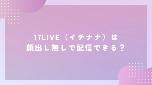 17LIVE（イチナナ）は顔出し無しで配信できる？