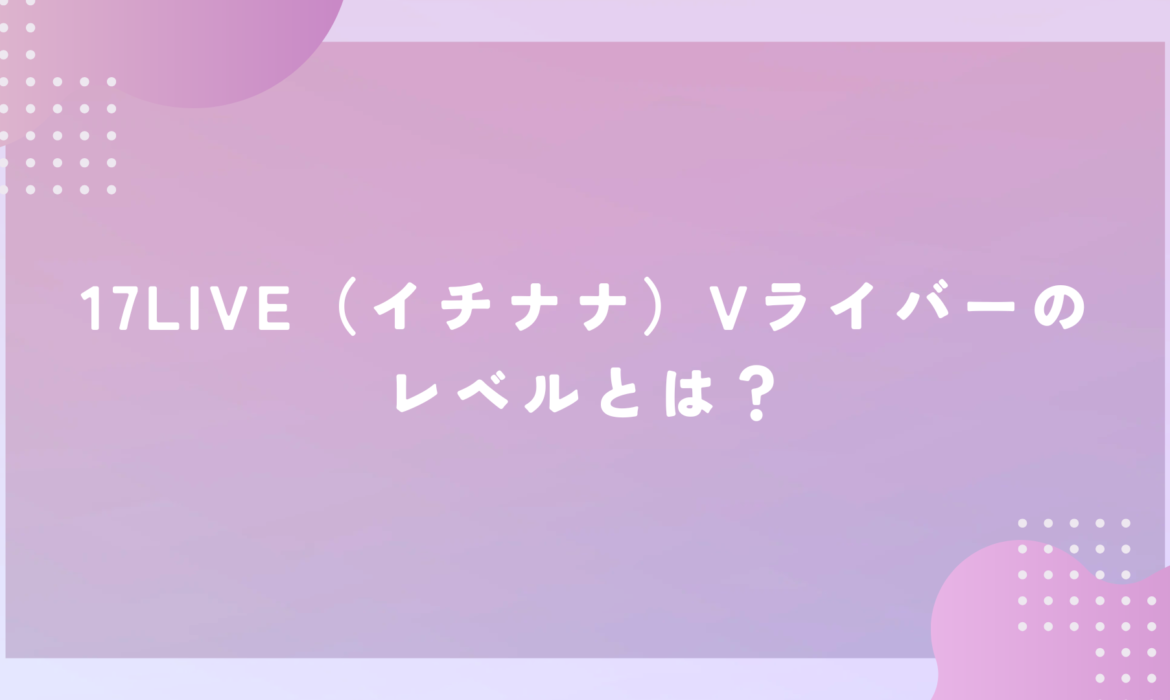 17LIVE（イチナナ）Vライバーのレベルとは？