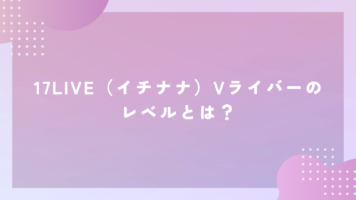 17LIVE（イチナナ）Vライバーのレベルとは？