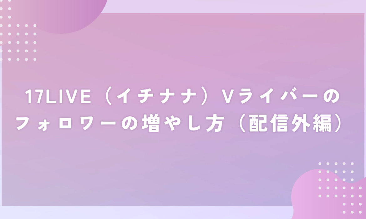 17LIVE（イチナナ）Vライバーのフォロワーの増やし方（配信外編）