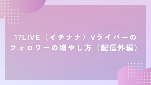 17LIVE（イチナナ）Vライバーのフォロワーの増やし方（配信外編）