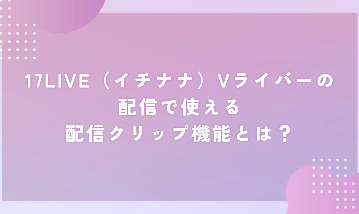 17LIVE（イチナナ）Vライバーの配信で使える配信クリップ機能とは？