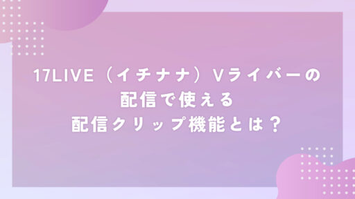 17LIVE（イチナナ）Vライバーの配信で使える配信クリップ機能とは？