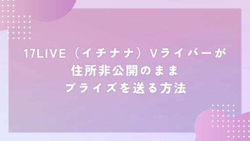 17LIVE（イチナナ）Vライバーが住所非公開のままプライズを送る方法