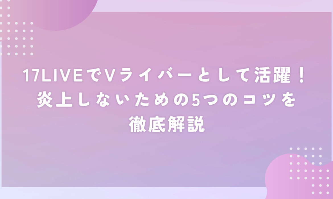 17LIVEでVライバーとして活躍！炎上しないための5つのコツを徹底解説