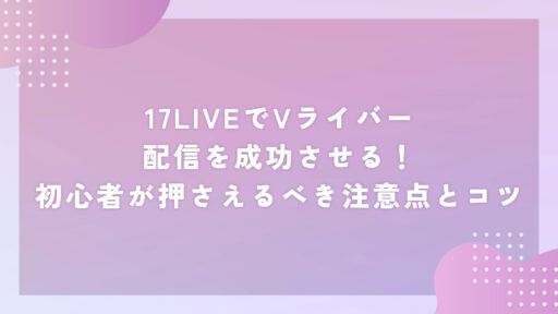 17LIVEでVライバー配信を成功させる！初心者が押さえるべき注意点とコツ