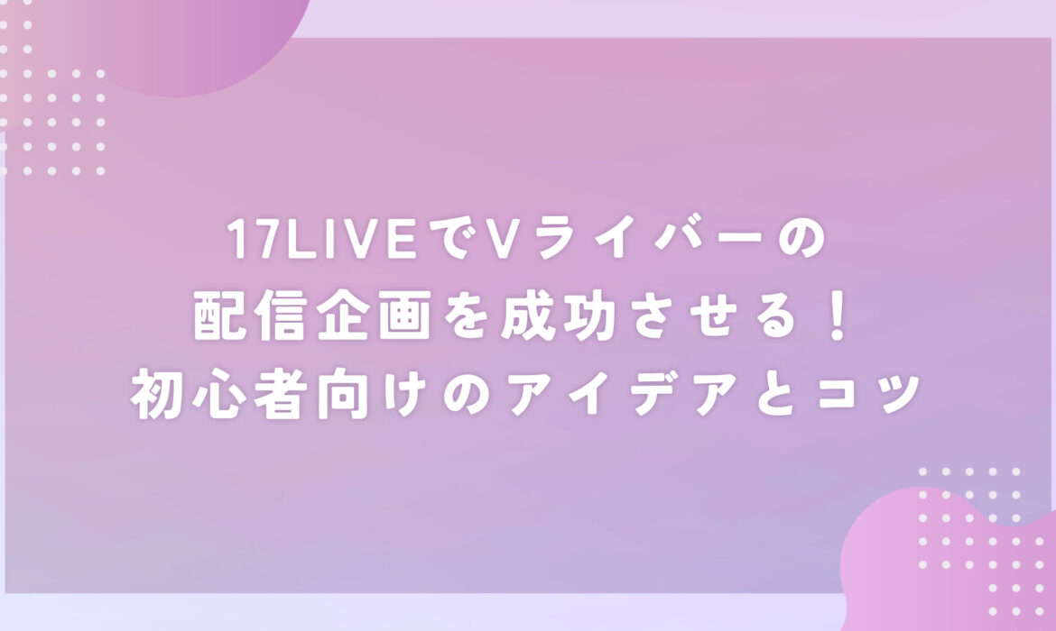 17LIVEでVライバーの配信企画を成功させる！初心者向けのアイデアとコツ