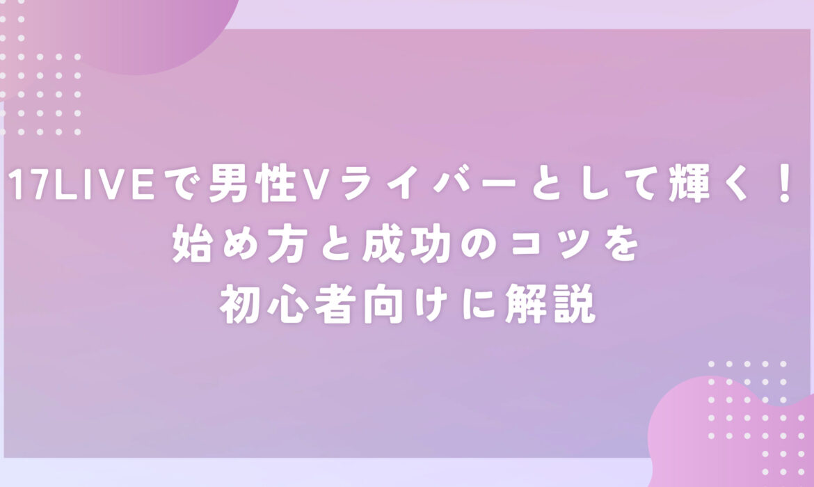 17LIVEで男性Vライバーとして輝く！始め方と成功のコツを初心者向けに解説