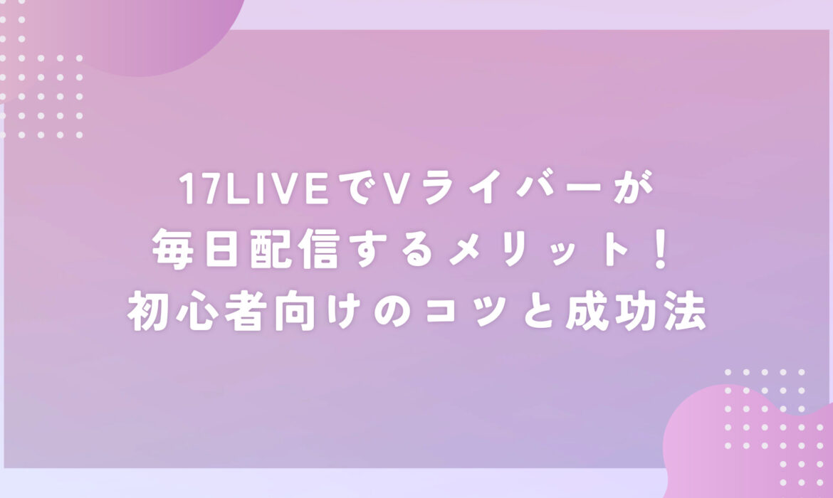 17LIVEでVライバーが毎日配信するメリット！初心者向けのコツと成功法
