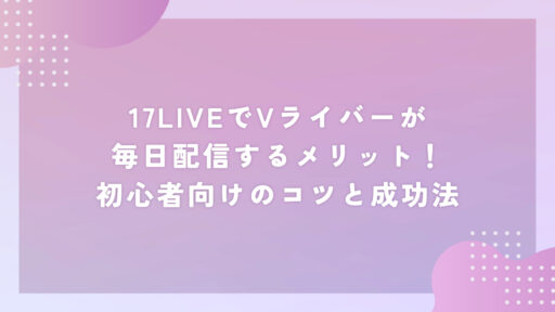 17LIVEでVライバーが毎日配信するメリット！初心者向けのコツと成功法