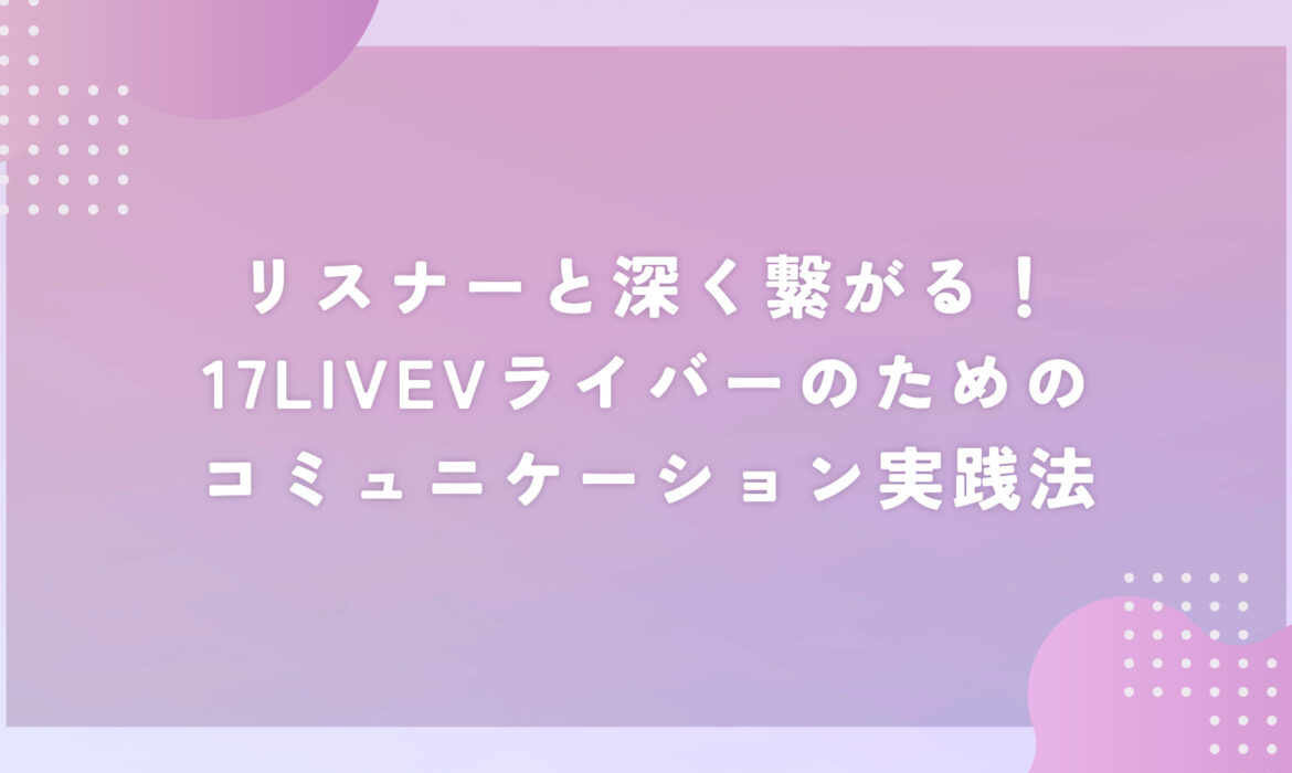 リスナーと深く繋がる！17LIVEVライバーのための、コミュニケーション実践法