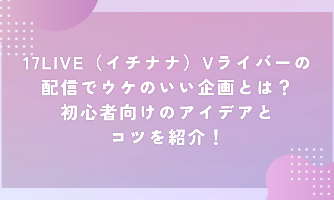 17LIVE（イチナナ）Vライバーの配信でウケのいい企画とは？初心者向けのアイデアとコツを紹介！