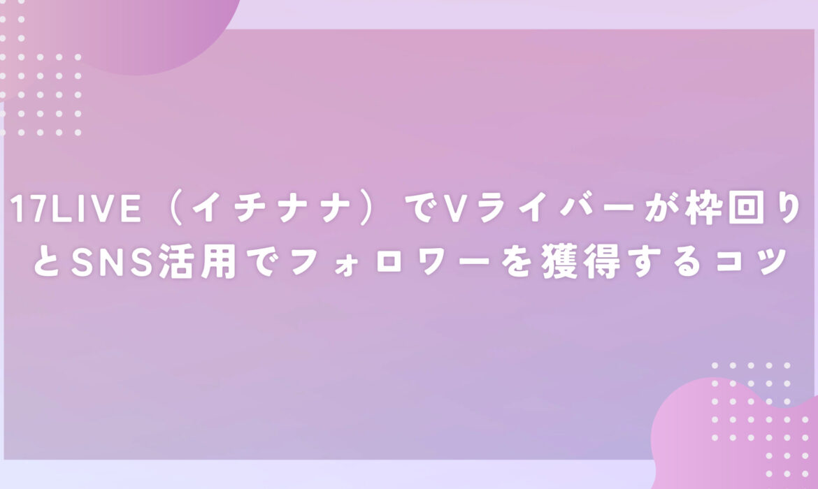 17LIVE（イチナナ）でVライバーが枠回りとSNS活用でフォロワーを獲得するコツ