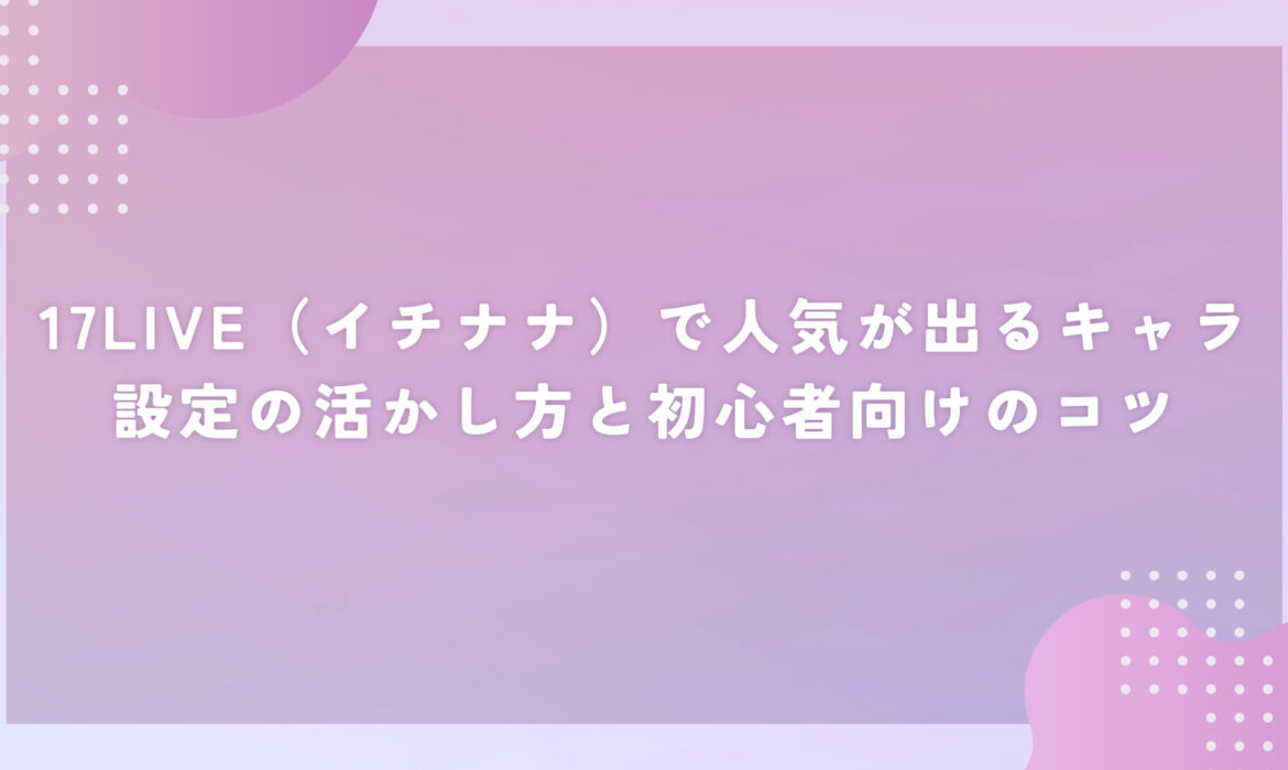 17LIVE（イチナナ）で人気が出るキャラ設定の活かし方と初心者向けのコツ