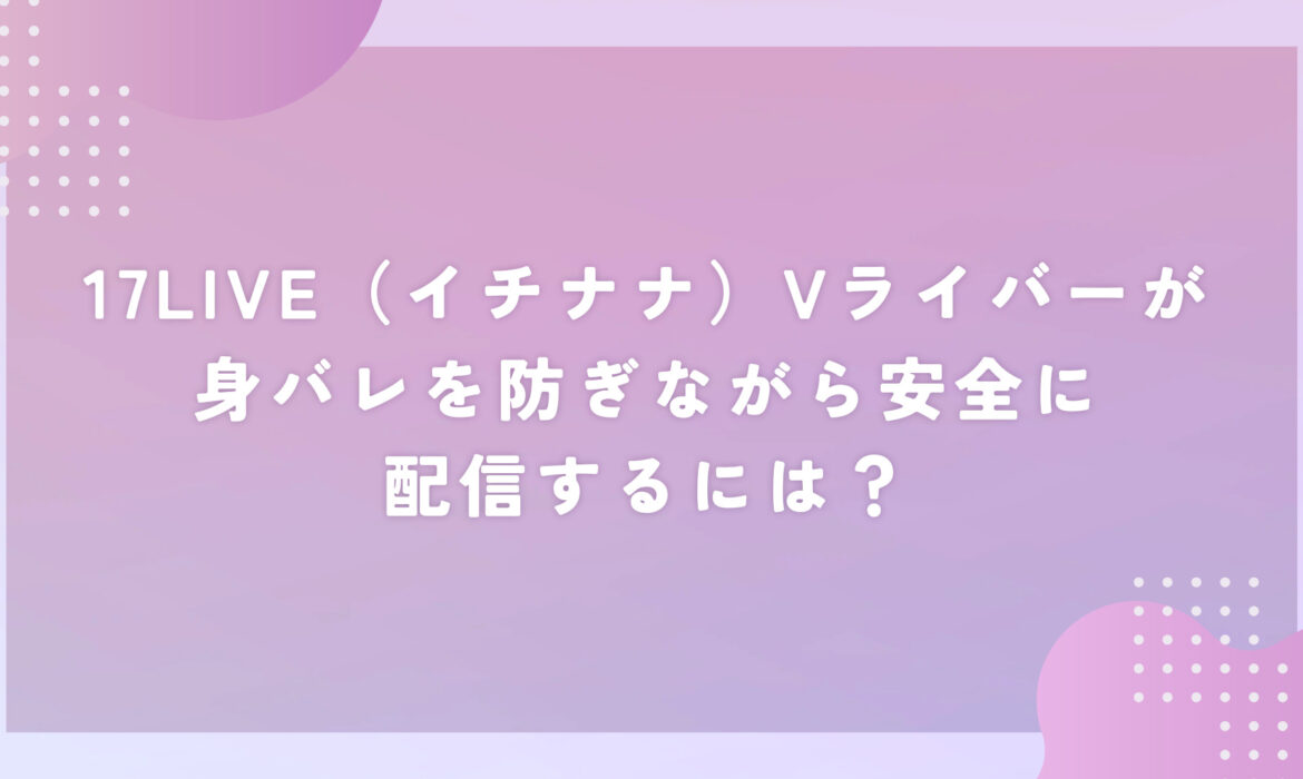 17LIVE（イチナナ）Vライバーが身バレを防ぎながら安全に配信するには？