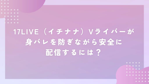 17LIVE（イチナナ）Vライバーが身バレを防ぎながら安全に配信するには？