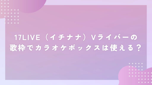 17LIVE（イチナナ）Vライバーの歌枠でカラオケボックスは使える？