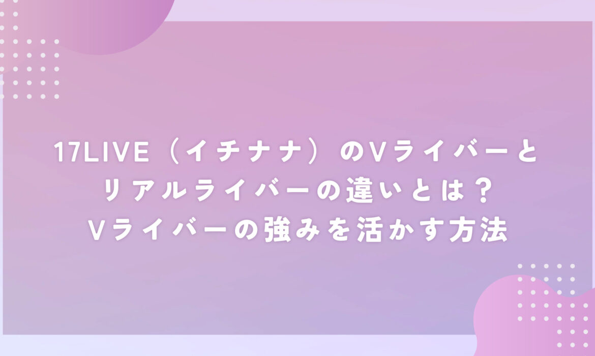 17LIVE（イチナナ）のVライバーとリアルライバーの違いとは？Vライバーの強みを活かす方法