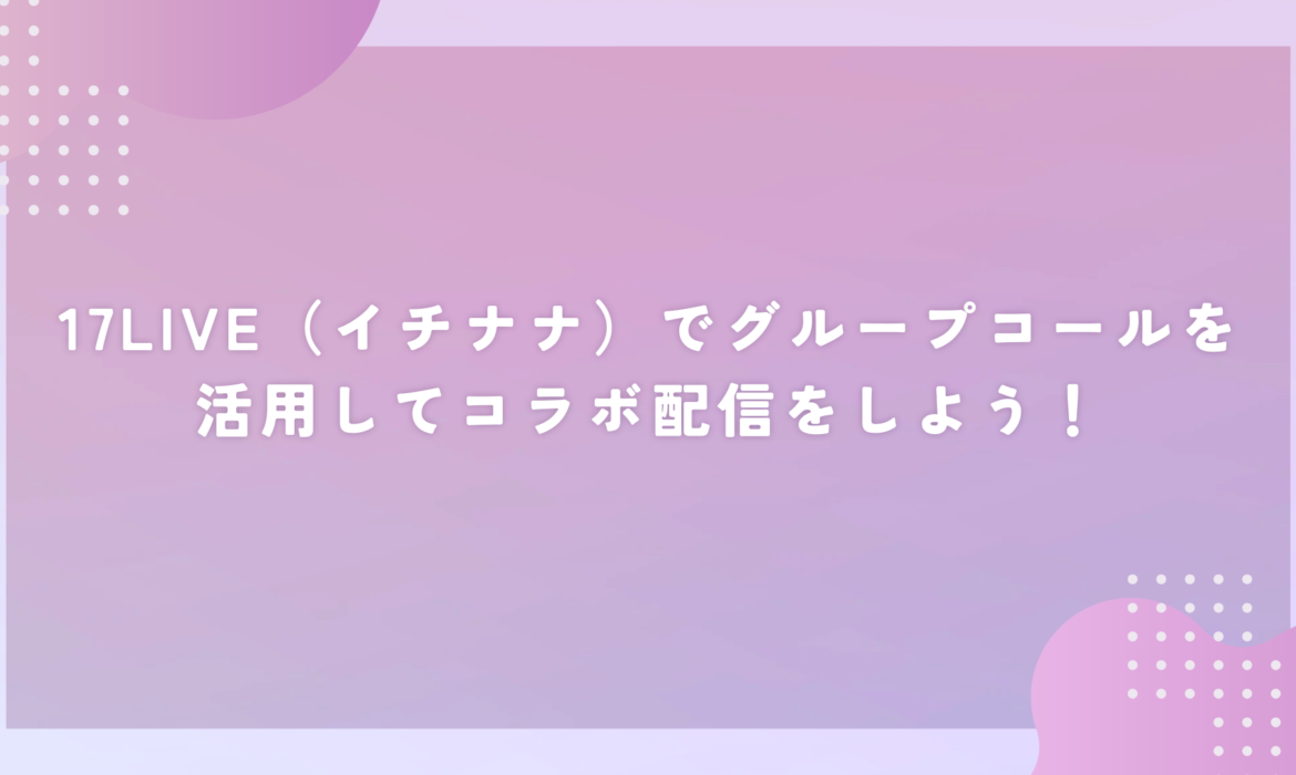 17LIVE（イチナナ）でグループコールを活用してコラボ配信をしよう！