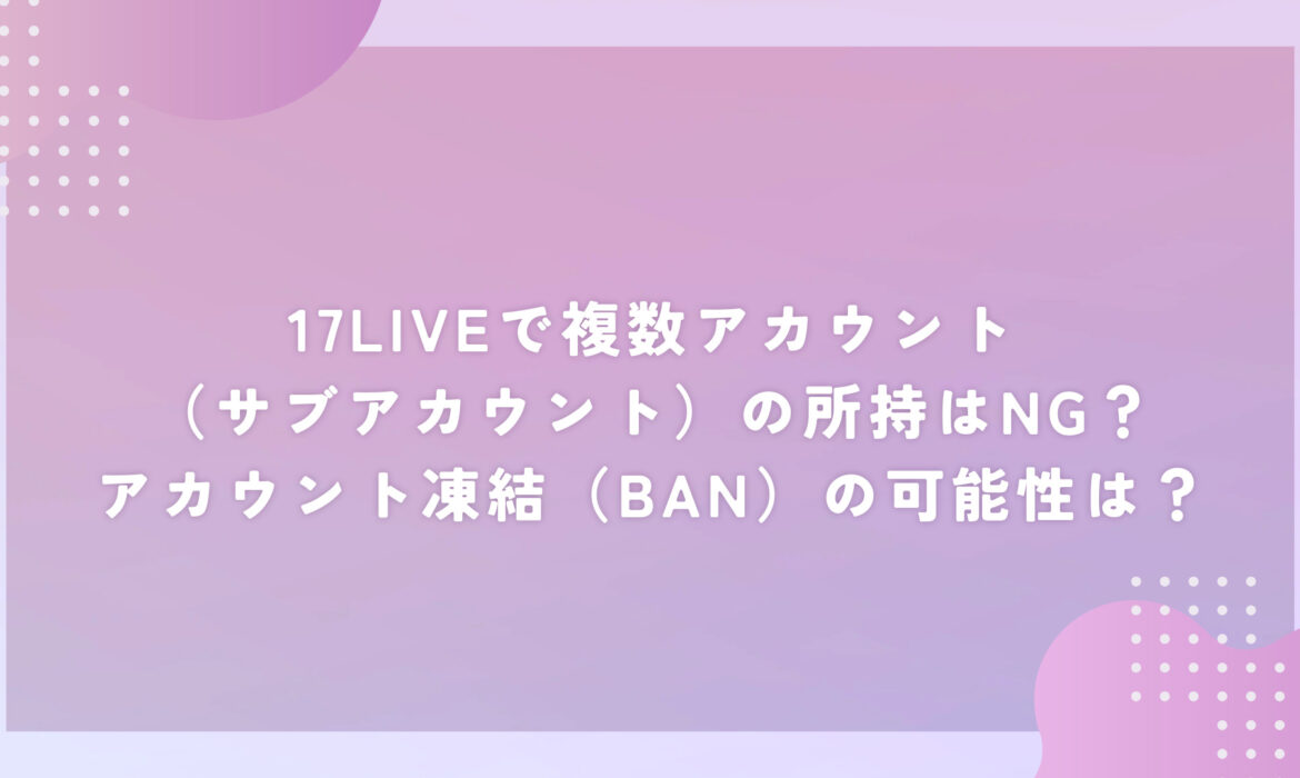 17LIVEで複数アカウント（サブアカウント）の所持はNG？アカウント凍結（BAN）の可能性は？