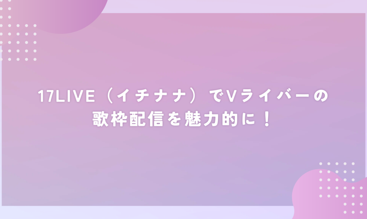 17LIVE（イチナナ）でVライバーの歌枠配信を魅力的に！