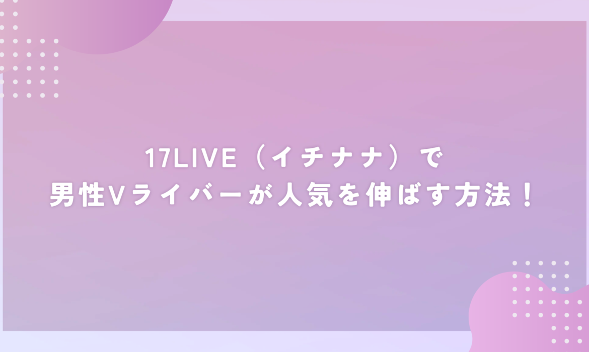 17LIVE（イチナナ）で男性Vライバーが人気を伸ばす方法！