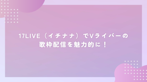 17LIVE（イチナナ）でVライバーの歌枠配信を魅力的に！