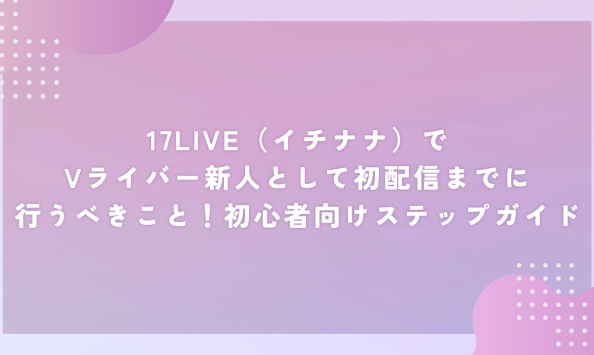 17LIVE（イチナナ）でVライバー新人として初配信までに行うべきこと！初心者向けステップガイド