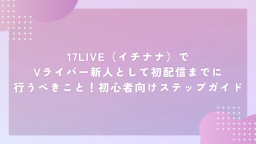 17LIVE（イチナナ）でVライバー新人として初配信までに行うべきこと！初心者向けステップガイド