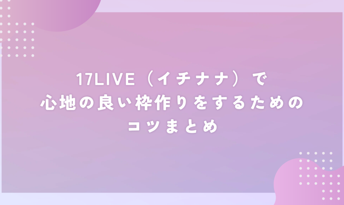 17LIVE（イチナナ）で心地の良い枠作りをするためのコツまとめ