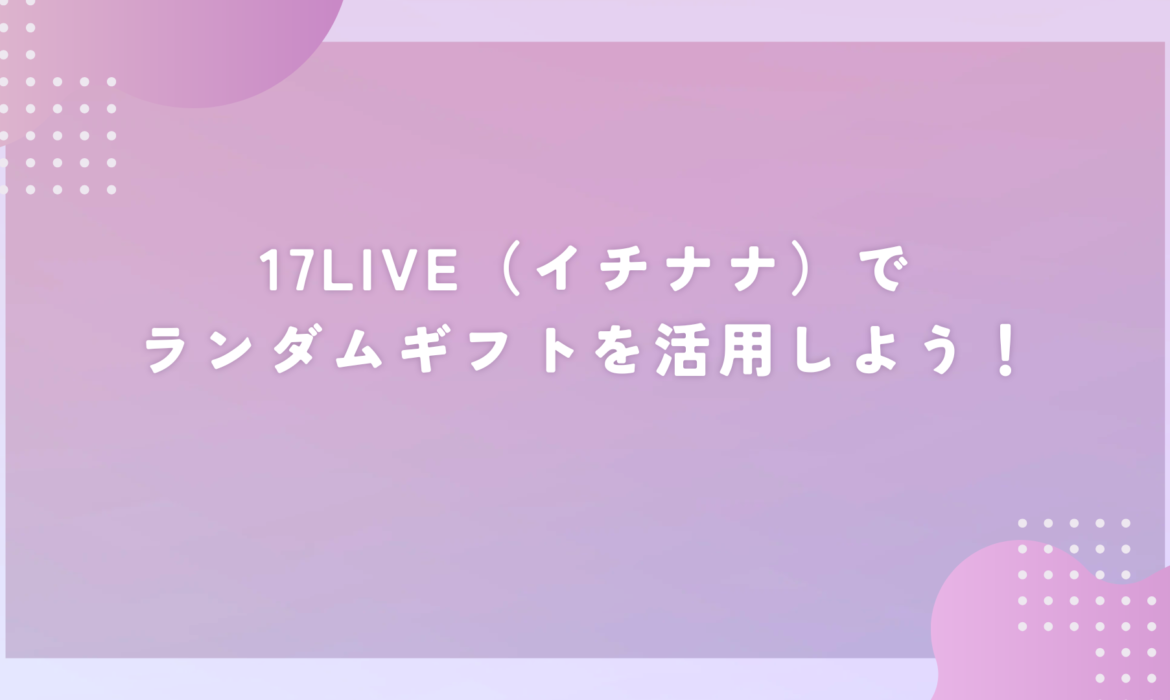 17LIVE（イチナナ）でランダムギフトを活用しよう！