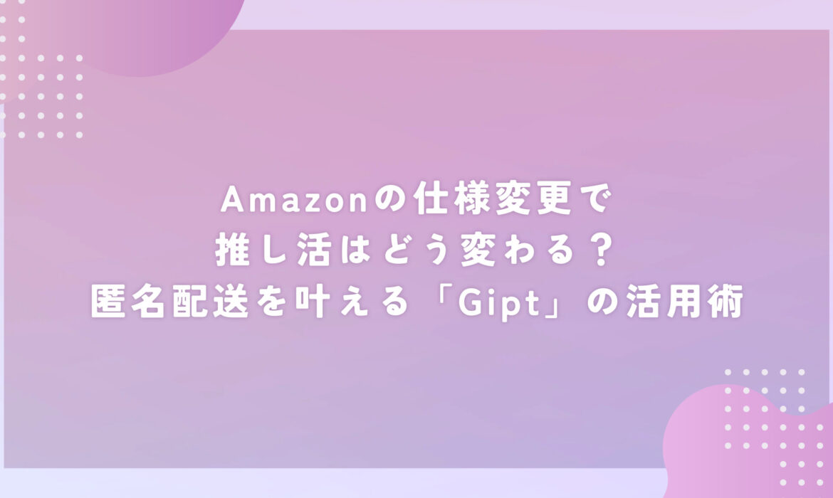 Amazonの仕様変更で推し活はどう変わる？匿名配送を叶える「Gipt」の活用術