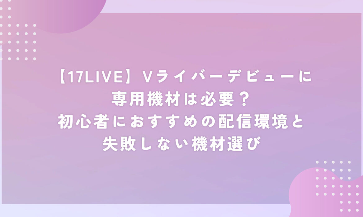 【17LIVE】Vライバーデビューに専用機材は必要？初心者におすすめの配信環境と失敗しない機材選び