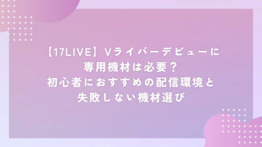 【17LIVE】Vライバーデビューに専用機材は必要？初心者におすすめの配信環境と失敗しない機材選び